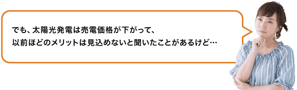 でも、太陽光発電は売電価格が下がって、以前ほどのメリットは見込めないと聞いたことがあるけど…