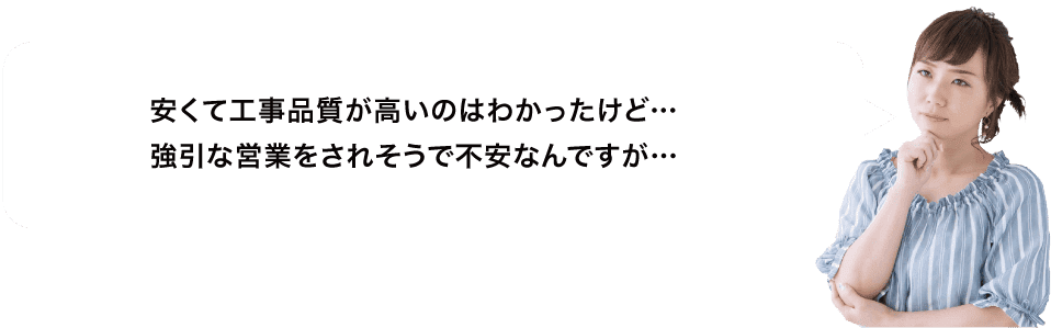 安くて工事品質が高いのはわかったけど…強引な営業をされそうで不安なんですが…