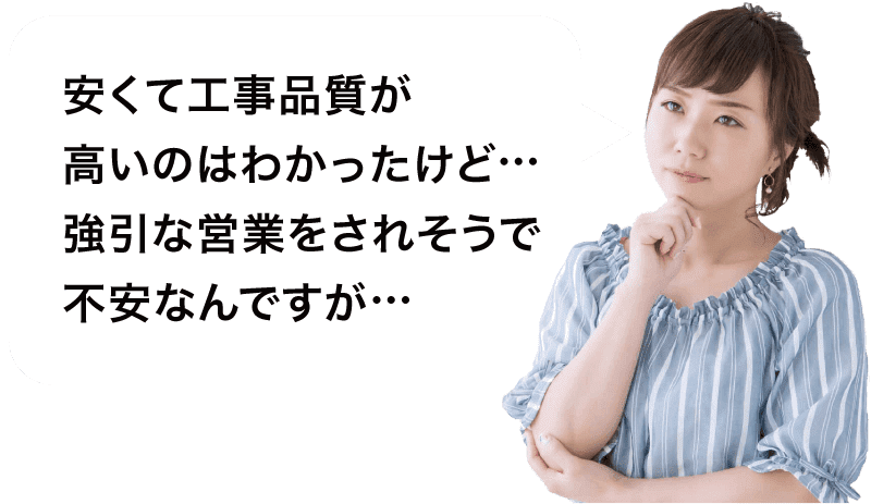 安くて工事品質が高いのはわかったけど…強引な営業をされそうで不安なんですが…